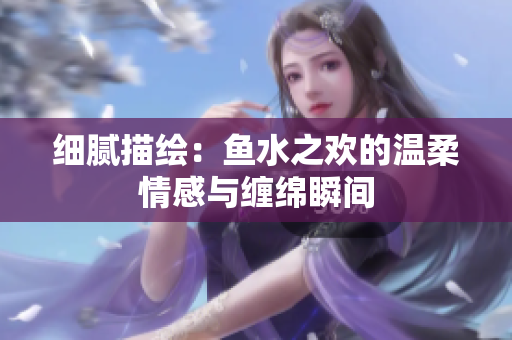 细腻描绘：鱼水之欢的温柔情感与缠绵瞬间
