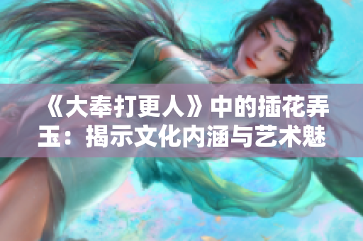 《大奉打更人》中的插花弄玉：揭示文化内涵与艺术魅力