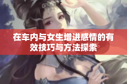 在车内与女生增进感情的有效技巧与方法探索