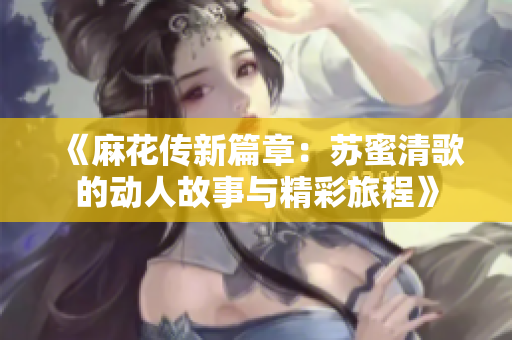 《麻花传新篇章：苏蜜清歌的动人故事与精彩旅程》