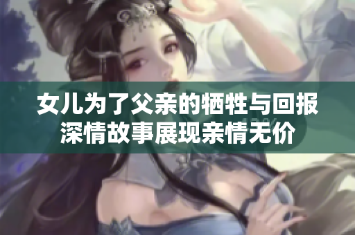 女儿为了父亲的牺牲与回报深情故事展现亲情无价