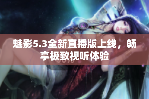 魅影5.3全新直播版上线，畅享极致视听体验