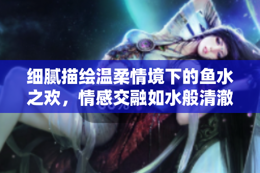 细腻描绘温柔情境下的鱼水之欢，情感交融如水般清澈