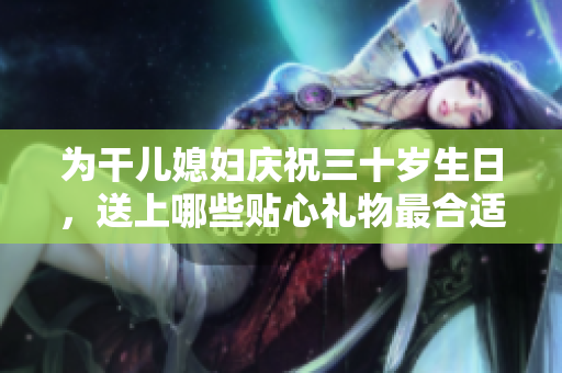 为干儿媳妇庆祝三十岁生日，送上哪些贴心礼物最合适