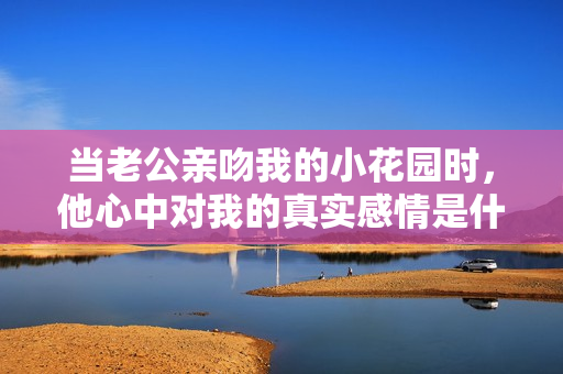 当老公亲吻我的小花园时，他心中对我的真实感情是什么呢