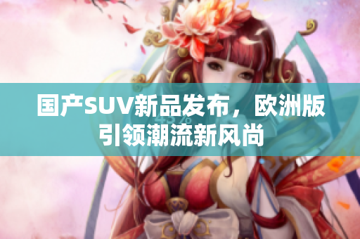 国产SUV新品发布，欧洲版引领潮流新风尚