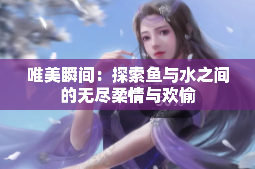 唯美瞬间：探索鱼与水之间的无尽柔情与欢愉