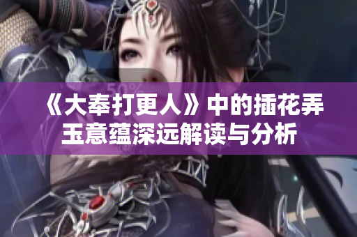 《大奉打更人》中的插花弄玉意蕴深远解读与分析