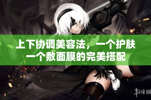 上下协调美容法，一个护肤一个敷面膜的完美搭配