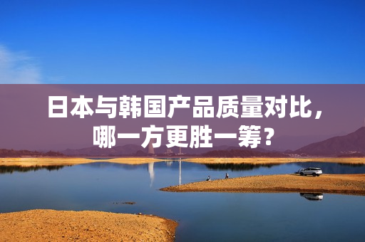 日本与韩国产品质量对比，哪一方更胜一筹？
