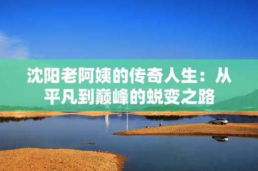 沈阳老阿姨的传奇人生：从平凡到巅峰的蜕变之路
