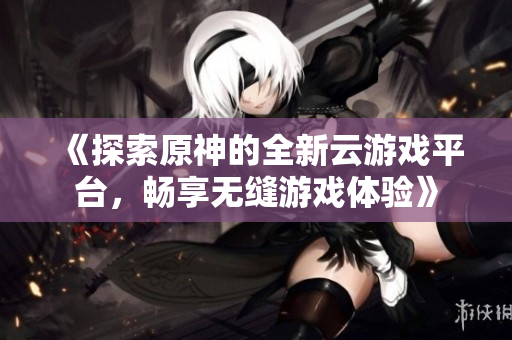 《探索原神的全新云游戏平台，畅享无缝游戏体验》