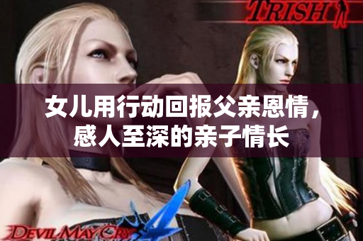女儿用行动回报父亲恩情，感人至深的亲子情长