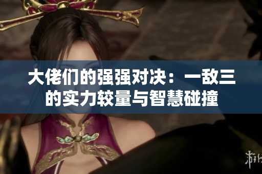 大佬们的强强对决：一敌三的实力较量与智慧碰撞
