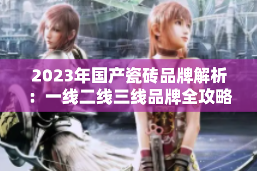 2023年国产瓷砖品牌解析：一线二线三线品牌全攻略
