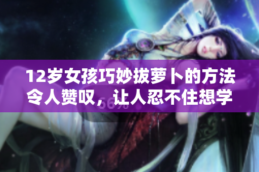 12岁女孩巧妙拔萝卜的方法令人赞叹，让人忍不住想学习