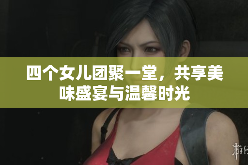 四个女儿团聚一堂，共享美味盛宴与温馨时光