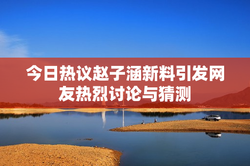 今日热议赵子涵新料引发网友热烈讨论与猜测