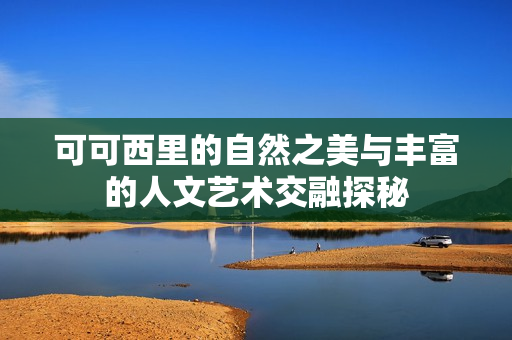 可可西里的自然之美与丰富的人文艺术交融探秘