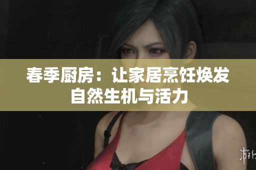 春季厨房：让家居烹饪焕发自然生机与活力
