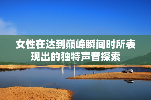 女性在达到巅峰瞬间时所表现出的独特声音探索