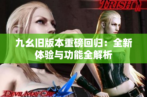 九幺旧版本重磅回归：全新体验与功能全解析
