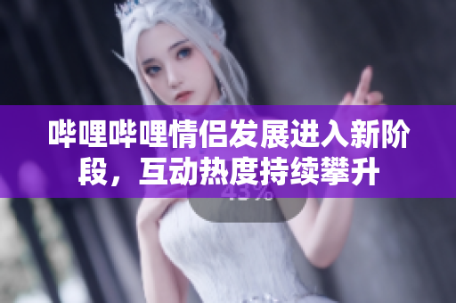 哔哩哔哩情侣发展进入新阶段，互动热度持续攀升