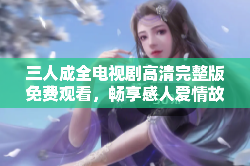 三人成全电视剧高清完整版免费观看，畅享感人爱情故事