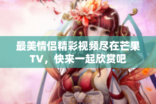 最美情侣精彩视频尽在芒果TV，快来一起欣赏吧