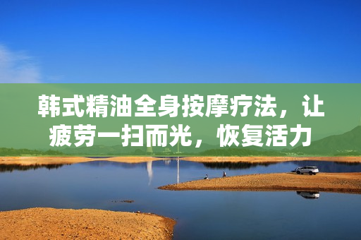 韩式精油全身按摩疗法，让疲劳一扫而光，恢复活力