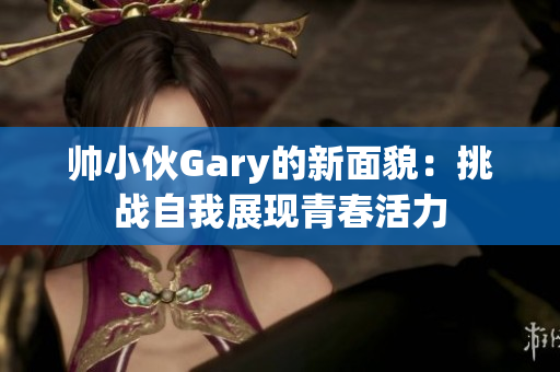 帅小伙Gary的新面貌：挑战自我展现青春活力