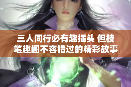 三人同行必有趣插头 但枝笔趣阁不容错过的精彩故事