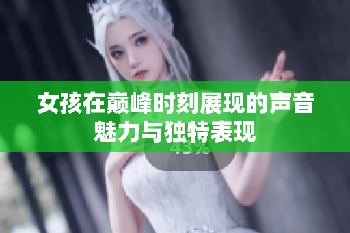女孩在巅峰时刻展现的声音魅力与独特表现