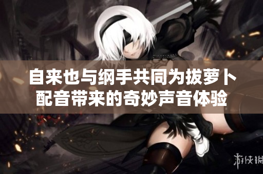 自来也与纲手共同为拔萝卜配音带来的奇妙声音体验