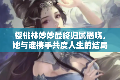 樱桃林妙妙最终归属揭晓，她与谁携手共度人生的结局解析