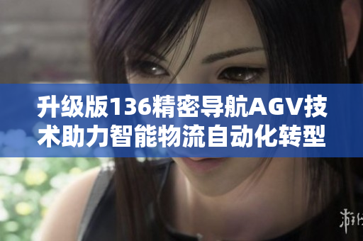 升级版136精密导航AGV技术助力智能物流自动化转型