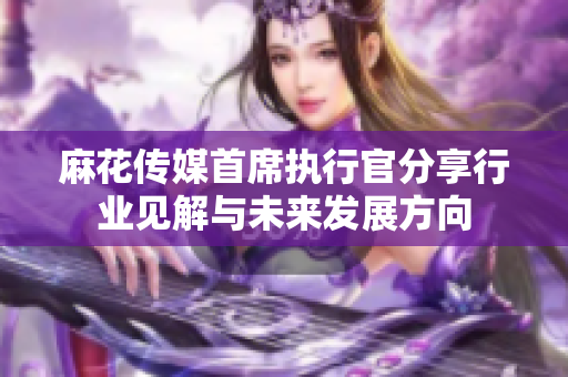 麻花传媒首席执行官分享行业见解与未来发展方向