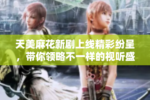 天美麻花新剧上线精彩纷呈，带你领略不一样的视听盛宴