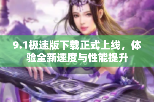 9.1极速版下载正式上线，体验全新速度与性能提升