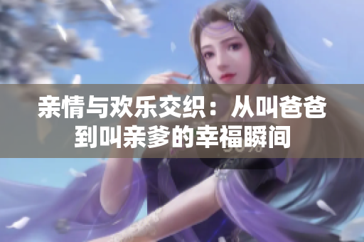 亲情与欢乐交织：从叫爸爸到叫亲爹的幸福瞬间