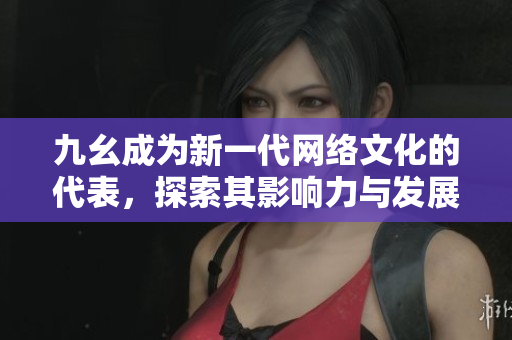 九幺成为新一代网络文化的代表，探索其影响力与发展潜力