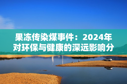 果冻传染煤事件：2024年对环保与健康的深远影响分析