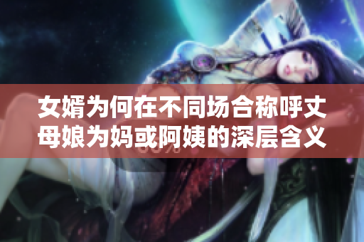 女婿为何在不同场合称呼丈母娘为妈或阿姨的深层含义解析
