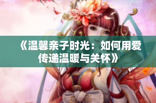《温馨亲子时光：如何用爱传递温暖与关怀》