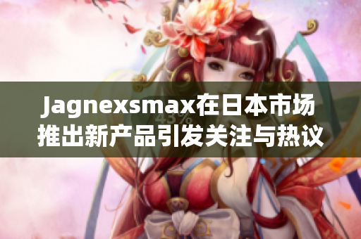 Jagnexsmax在日本市场推出新产品引发关注与热议
