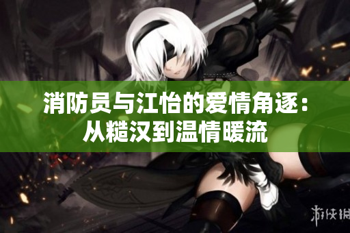消防员与江怡的爱情角逐：从糙汉到温情暖流