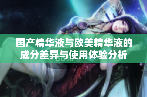 国产精华液与欧美精华液的成分差异与使用体验分析