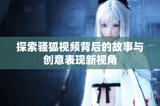 探索骚狐视频背后的故事与创意表现新视角