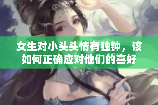 女生对小头头情有独钟，该如何正确应对他们的喜好