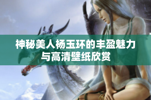 神秘美人杨玉环的丰盈魅力与高清壁纸欣赏